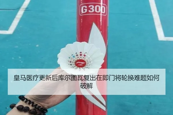 皇马医疗更新后库尔图瓦复出在即门将轮换难题如何破解