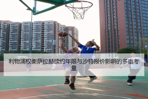 利物浦权衡萨拉赫续约年限与沙特报价影响的多重考量