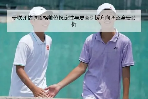 曼联评估滕哈格帅位稳定性与夏窗引援方向调整全景分析